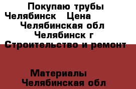 Покупаю трубы Челябинск › Цена ­ 1 000 - Челябинская обл., Челябинск г. Строительство и ремонт » Материалы   . Челябинская обл.